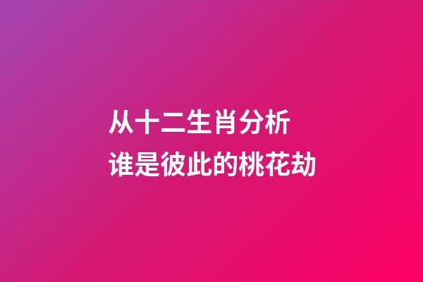 从十二生肖分析 谁是彼此的桃花劫